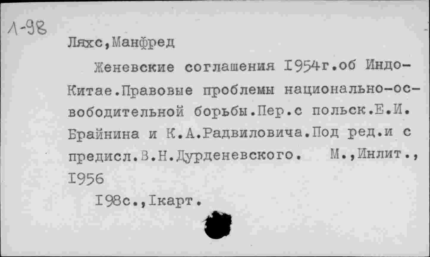 ﻿Л -9%
Ляхе,Манфред
Женевские соглашения 1954г.об Индо-
Китае .Правовые проблемы национально-освободительной борьбы.Пер.с польск.Е.И.
Брайнина и К.А.Радвиловила.Под ред.и с предисл.В.Н.Дурденевского. М.,Инлит., 1956
198с.,1карт.